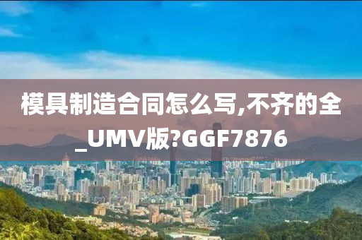 模具制造合同怎么写,不齐的全_UMV版?GGF7876