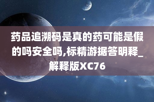 药品追溯码是真的药可能是假的吗安全吗,标精游据答明释_解释版XC76