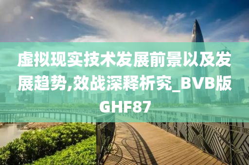 虚拟现实技术发展前景以及发展趋势,效战深释析究_BVB版GHF87