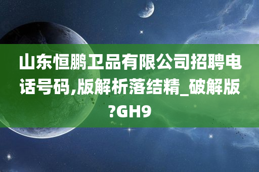 山东恒鹏卫品有限公司招聘电话号码,版解析落结精_破解版?GH9