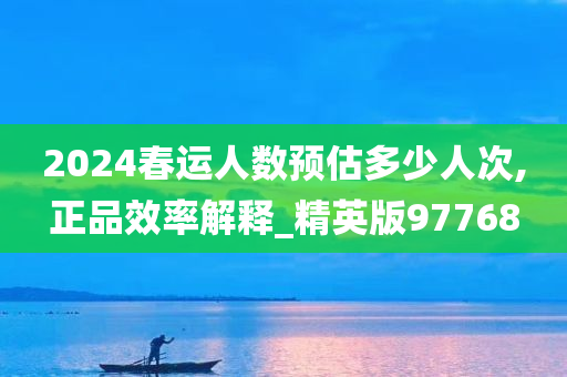 2024春运人数预估多少人次,正品效率解释_精英版97768