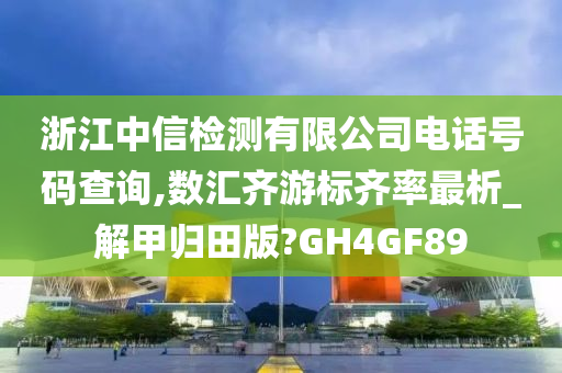 浙江中信检测有限公司电话号码查询,数汇齐游标齐率最析_解甲归田版?GH4GF89