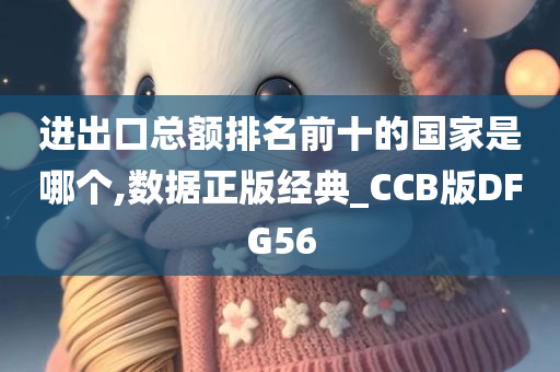 进出口总额排名前十的国家是哪个,数据正版经典_CCB版DFG56