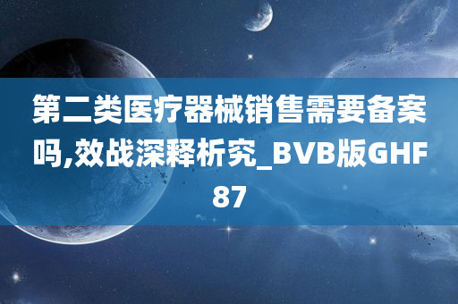 第二类医疗器械销售需要备案吗,效战深释析究_BVB版GHF87