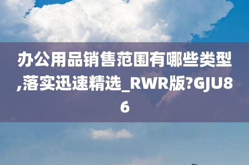 办公用品销售范围有哪些类型,落实迅速精选_RWR版?GJU86