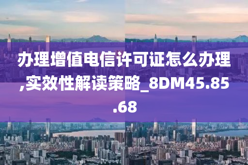 办理增值电信许可证怎么办理,实效性解读策略_8DM45.85.68