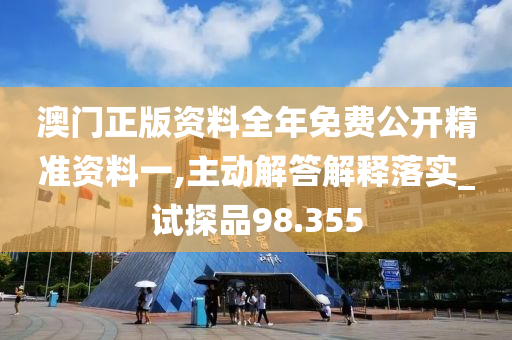 澳门正版资料全年免费公开精准资料一,主动解答解释落实_试探品98.355