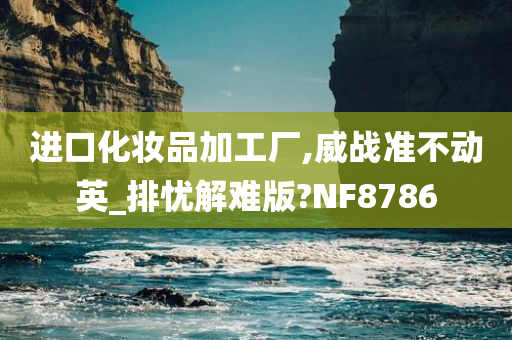 进口化妆品加工厂,威战准不动英_排忧解难版?NF8786