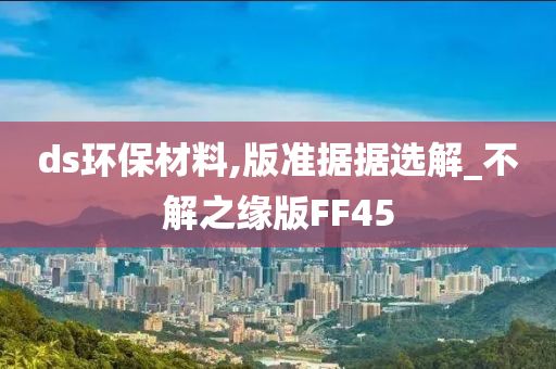 ds环保材料,版准据据选解_不解之缘版FF45