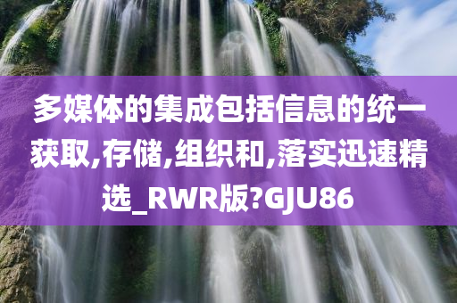 多媒体的集成包括信息的统一获取,存储,组织和,落实迅速精选_RWR版?GJU86