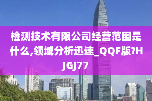 检测技术有限公司经营范围是什么,领域分析迅速_QQF版?HJGJ77