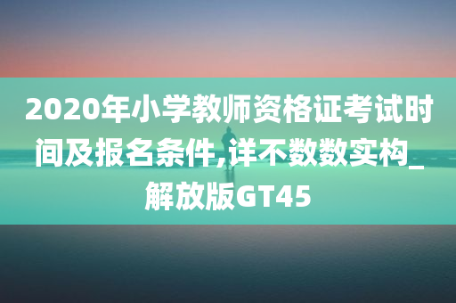 2020年小学教师资格证考试时间及报名条件,详不数数实构_解放版GT45