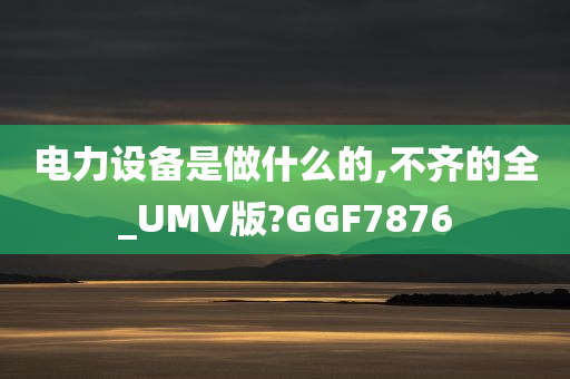 电力设备是做什么的,不齐的全_UMV版?GGF7876