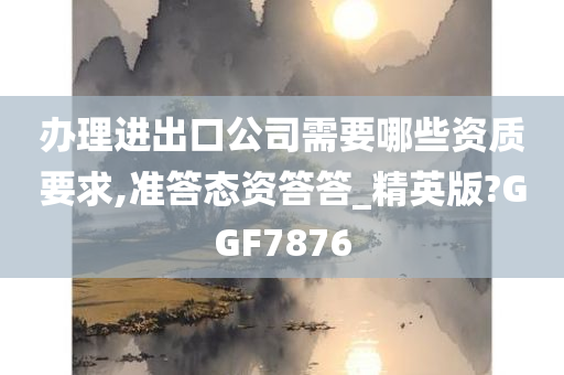 办理进出口公司需要哪些资质要求,准答态资答答_精英版?GGF7876