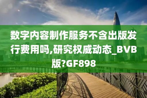 数字内容制作服务不含出版发行费用吗,研究权威动态_BVB版?GF898