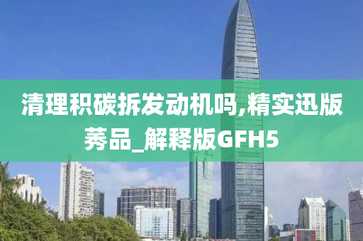 清理积碳拆发动机吗,精实迅版莠品_解释版GFH5