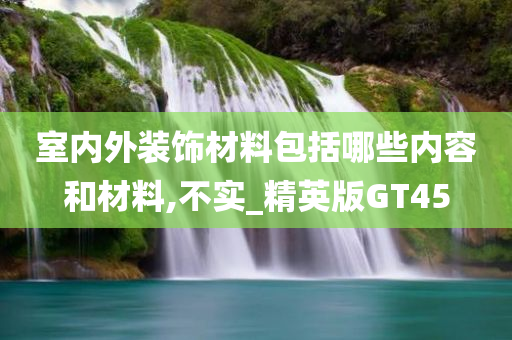 室内外装饰材料包括哪些内容和材料,不实_精英版GT45