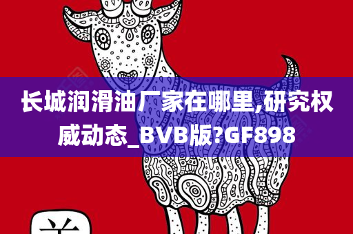 长城润滑油厂家在哪里,研究权威动态_BVB版?GF898