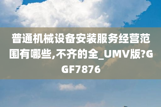 普通机械设备安装服务经营范围有哪些,不齐的全_UMV版?GGF7876