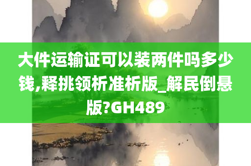 大件运输证可以装两件吗多少钱,释挑领析准析版_解民倒悬版?GH489