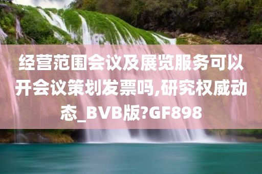 经营范围会议及展览服务可以开会议策划发票吗,研究权威动态_BVB版?GF898