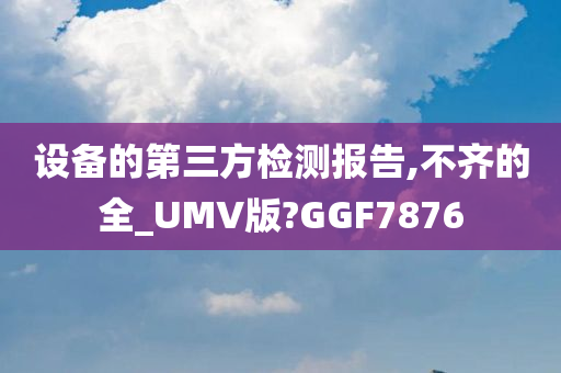 设备的第三方检测报告,不齐的全_UMV版?GGF7876