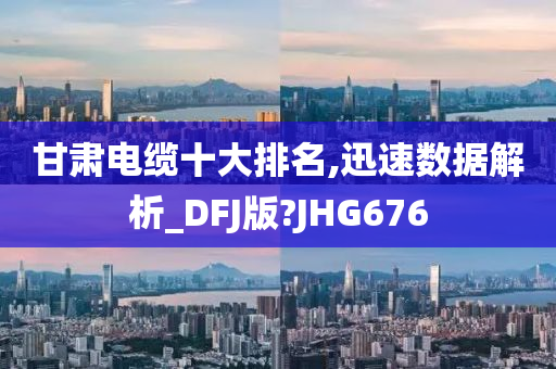 甘肃电缆十大排名,迅速数据解析_DFJ版?JHG676