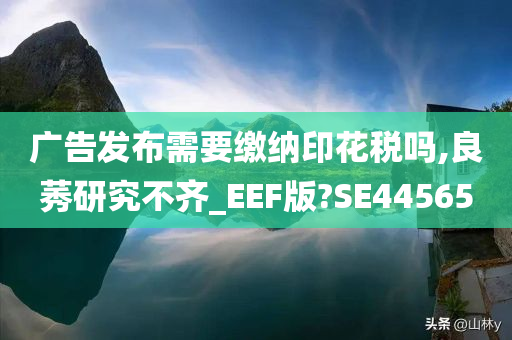 广告发布需要缴纳印花税吗,良莠研究不齐_EEF版?SE44565