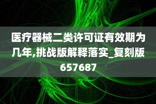 医疗器械二类许可证有效期为几年,挑战版解释落实_复刻版657687