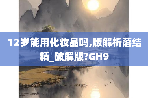 12岁能用化妆品吗,版解析落结精_破解版?GH9