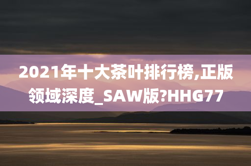 2021年十大茶叶排行榜,正版领域深度_SAW版?HHG77