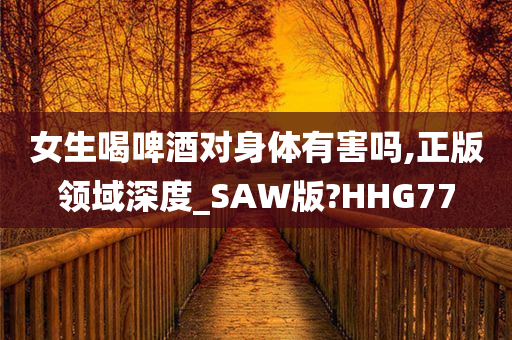 女生喝啤酒对身体有害吗,正版领域深度_SAW版?HHG77