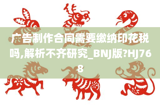 广告制作合同需要缴纳印花税吗,解析不齐研究_BNJ版?HJ768