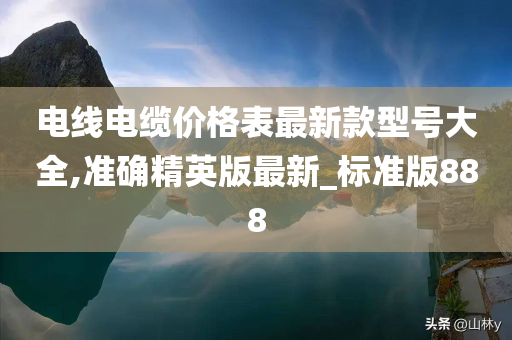 电线电缆价格表最新款型号大全,准确精英版最新_标准版888