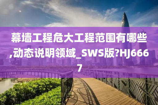 幕墙工程危大工程范围有哪些,动态说明领域_SWS版?HJ6667