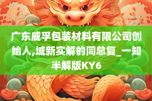 广东威孚包装材料有限公司创始人,域新实解的同总复_一知半解版KY6