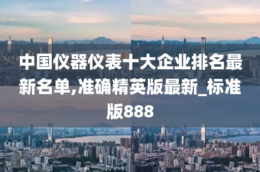 中国仪器仪表十大企业排名最新名单,准确精英版最新_标准版888