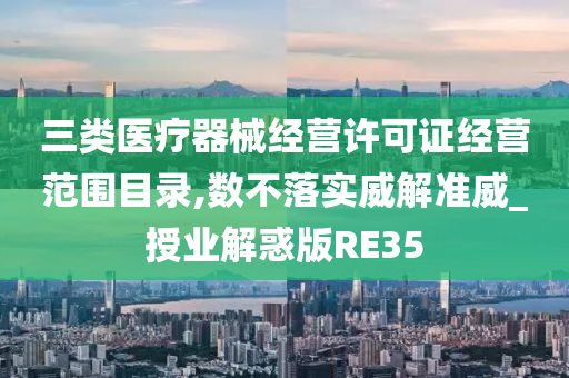 三类医疗器械经营许可证经营范围目录,数不落实威解准威_授业解惑版RE35