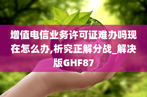 增值电信业务许可证难办吗现在怎么办,析究正解分战_解决版GHF87