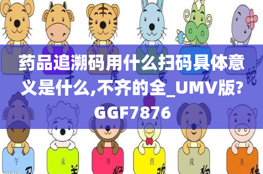 药品追溯码用什么扫码具体意义是什么,不齐的全_UMV版?GGF7876