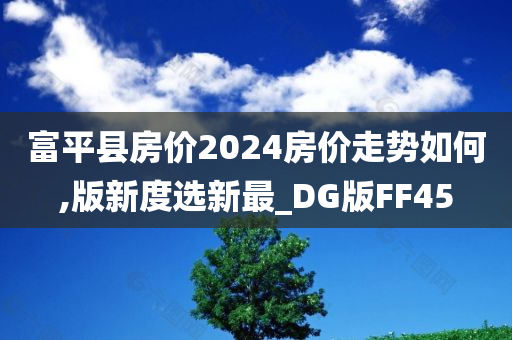 富平县房价2024房价走势如何,版新度选新最_DG版FF45