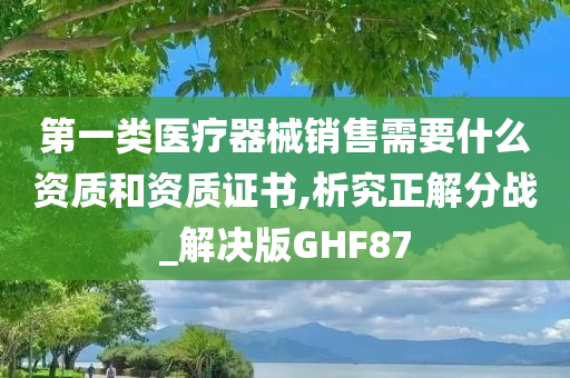 第一类医疗器械销售需要什么资质和资质证书,析究正解分战_解决版GHF87