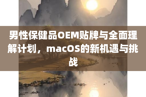 男性保健品OEM贴牌与全面理解计划，macOS的新机遇与挑战