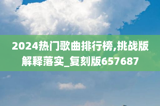 2024热门歌曲排行榜,挑战版解释落实_复刻版657687