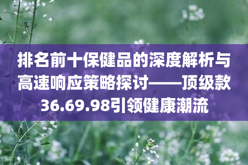 排名前十保健品的深度解析与高速响应策略探讨——顶级款36.69.98引领健康潮流