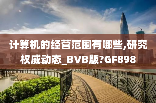 计算机的经营范围有哪些,研究权威动态_BVB版?GF898