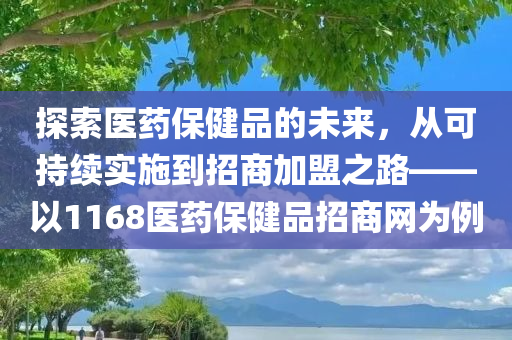 探索医药保健品的未来，从可持续实施到招商加盟之路——以1168医药保健品招商网为例