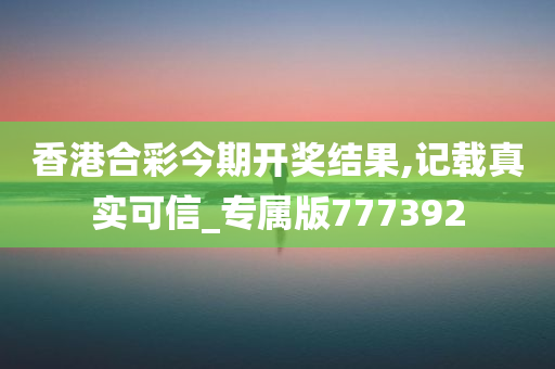 香港合彩今期开奖结果,记载真实可信_专属版777392