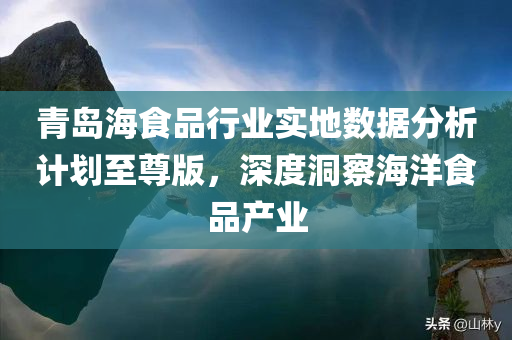 青岛海食品行业实地数据分析计划至尊版，深度洞察海洋食品产业