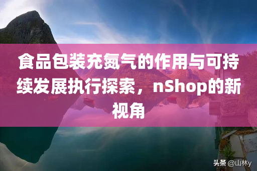 食品包装充氮气的作用与可持续发展执行探索，nShop的新视角